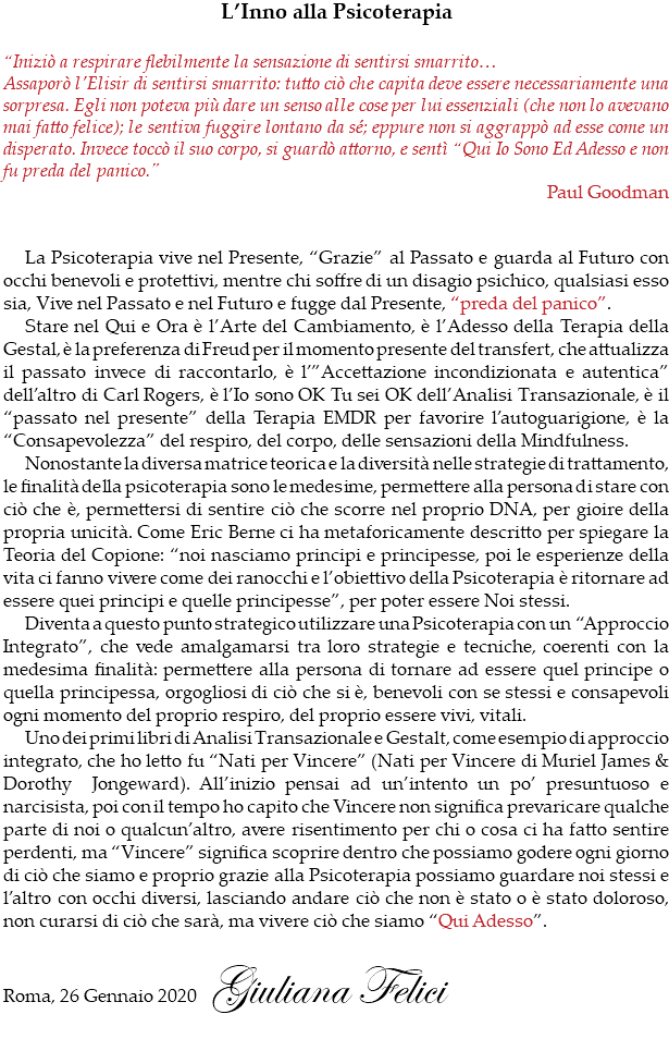 L’Inno alla Psicoterapia “Iniziò a respirare flebilmente la sensazione di sentirsi smarrito… Assaporò l’Elisir di sentirsi smarrito: tutto ciò che capita deve essere necessariamente una sorpresa. Egli non poteva più dare un senso alle cose per lui essenziali (che non lo avevano mai fatto felice); le sentiva fuggire lontano da sé; eppure non si aggrappò ad esse come un disperato. Invece toccò il suo corpo, si guardò attorno, e sentì “Qui Io Sono Ed Adesso e non fu preda del panico.” Paul Goodman La Psicoterapia vive nel Presente, “Grazie” al Passato e guarda al Futuro con occhi benevoli e protettivi, mentre chi soffre di un disagio psichico, qualsiasi esso sia, Vive nel Passato e nel Futuro e fugge dal Presente, “preda del panico”. Stare nel Qui e Ora è l’Arte del Cambiamento, è l’Adesso della Terapia della Gestal, è la preferenza di Freud per il momento presente del transfert, che attualizza il passato invece di raccontarlo, è l’”Accettazione incondizionata e autentica” dell’altro di Carl Rogers, è l’Io sono OK Tu sei OK dell’Analisi Transazionale, è il “passato nel presente” della Terapia EMDR per favorire l’autoguarigione, è la “Consapevolezza” del respiro, del corpo, delle sensazioni della Mindfulness. Nonostante la diversa matrice teorica e la diversità nelle strategie di trattamento, le finalità della psicoterapia sono le medesime, permettere alla persona di stare con ciò che è, permettersi di sentire ciò che scorre nel proprio DNA, per gioire della propria unicità. Come Eric Berne ci ha metaforicamente descritto per spiegare la Teoria del Copione: “noi nasciamo principi e principesse, poi le esperienze della vita ci fanno vivere come dei ranocchi e l’obiettivo della Psicoterapia è ritornare ad essere quei principi e quelle principesse”, per poter essere Noi stessi. Diventa a questo punto strategico utilizzare una Psicoterapia con un “Approccio Integrato”, che vede amalgamarsi tra loro strategie e tecniche, coerenti con la medesima finalità: permettere alla persona di tornare ad essere quel principe o quella principessa, orgogliosi di ciò che si è, benevoli con se stessi e consapevoli ogni momento del proprio respiro, del proprio essere vivi, vitali. Uno dei primi libri di Analisi Transazionale e Gestalt, come esempio di approccio integrato, che ho letto fu “Nati per Vincere” (Nati per Vincere di Muriel James & Dorothy Jongeward). All’inizio pensai ad un’intento un po’ presuntuoso e narcisista, poi con il tempo ho capito che Vincere non significa prevaricare qualche parte di noi o qualcun’altro, avere risentimento per chi o cosa ci ha fatto sentire perdenti, ma “Vincere” significa scoprire dentro che possiamo godere ogni giorno di ciò che siamo e proprio grazie alla Psicoterapia possiamo guardare noi stessi e l’altro con occhi diversi, lasciando andare ciò che non è stato o è stato doloroso, non curarsi di ciò che sarà, ma vivere ciò che siamo “Qui Adesso”. Roma, 26 Gennaio 2020 Giuliana Felici 