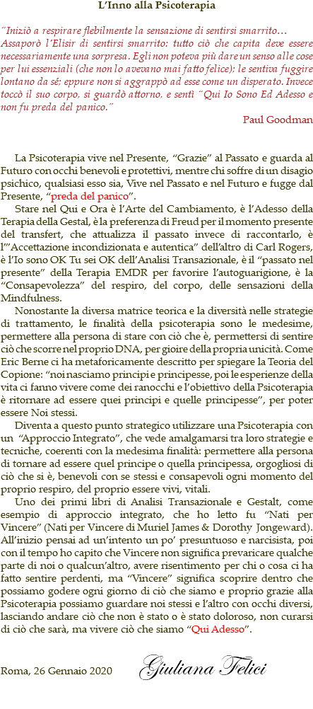 L’Inno alla Psicoterapia “Iniziò a respirare flebilmente la sensazione di sentirsi smarrito… Assaporò l’Elisir di sentirsi smarrito: tutto ciò che capita deve essere necessariamente una sorpresa. Egli non poteva più dare un senso alle cose per lui essenziali (che non lo avevano mai fatto felice); le sentiva fuggire lontano da sé; eppure non si aggrappò ad esse come un disperato. Invece toccò il suo corpo, si guardò attorno, e sentì “Qui Io Sono Ed Adesso e non fu preda del panico.” Paul Goodman La Psicoterapia vive nel Presente, “Grazie” al Passato e guarda al Futuro con occhi benevoli e protettivi, mentre chi soffre di un disagio psichico, qualsiasi esso sia, Vive nel Passato e nel Futuro e fugge dal Presente, “preda del panico”. Stare nel Qui e Ora è l’Arte del Cambiamento, è l’Adesso della Terapia della Gestal, è la preferenza di Freud per il momento presente del transfert, che attualizza il passato invece di raccontarlo, è l’”Accettazione incondizionata e autentica” dell’altro di Carl Rogers, è l’Io sono OK Tu sei OK dell’Analisi Transazionale, è il “passato nel presente” della Terapia EMDR per favorire l’autoguarigione, è la “Consapevolezza” del respiro, del corpo, delle sensazioni della Mindfulness. Nonostante la diversa matrice teorica e la diversità nelle strategie di trattamento, le finalità della psicoterapia sono le medesime, permettere alla persona di stare con ciò che è, permettersi di sentire ciò che scorre nel proprio DNA, per gioire della propria unicità. Come Eric Berne ci ha metaforicamente descritto per spiegare la Teoria del Copione: “noi nasciamo principi e principesse, poi le esperienze della vita ci fanno vivere come dei ranocchi e l’obiettivo della Psicoterapia è ritornare ad essere quei principi e quelle principesse”, per poter essere Noi stessi. Diventa a questo punto strategico utilizzare una Psicoterapia con un “Approccio Integrato”, che vede amalgamarsi tra loro strategie e tecniche, coerenti con la medesima finalità: permettere alla persona di tornare ad essere quel principe o quella principessa, orgogliosi di ciò che si è, benevoli con se stessi e consapevoli ogni momento del proprio respiro, del proprio essere vivi, vitali. Uno dei primi libri di Analisi Transazionale e Gestalt, come esempio di approccio integrato, che ho letto fu “Nati per Vincere” (Nati per Vincere di Muriel James & Dorothy Jongeward). All’inizio pensai ad un’intento un po’ presuntuoso e narcisista, poi con il tempo ho capito che Vincere non significa prevaricare qualche parte di noi o qualcun’altro, avere risentimento per chi o cosa ci ha fatto sentire perdenti, ma “Vincere” significa scoprire dentro che possiamo godere ogni giorno di ciò che siamo e proprio grazie alla Psicoterapia possiamo guardare noi stessi e l’altro con occhi diversi, lasciando andare ciò che non è stato o è stato doloroso, non curarsi di ciò che sarà, ma vivere ciò che siamo “Qui Adesso”. Roma, 26 Gennaio 2020 Giuliana Felici 