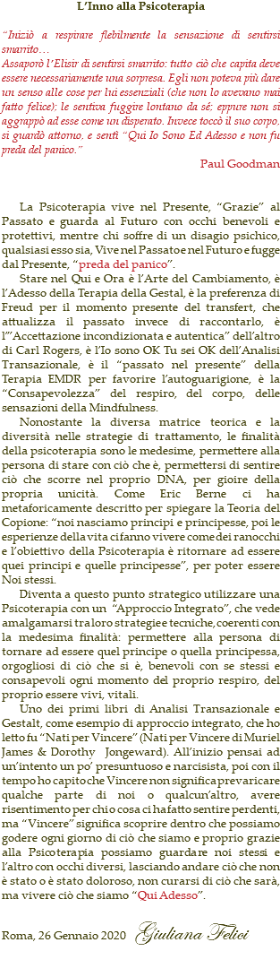 L’Inno alla Psicoterapia “Iniziò a respirare flebilmente la sensazione di sentirsi smarrito… Assaporò l’Elisir di sentirsi smarrito: tutto ciò che capita deve essere necessariamente una sorpresa. Egli non poteva più dare un senso alle cose per lui essenziali (che non lo avevano mai fatto felice); le sentiva fuggire lontano da sé; eppure non si aggrappò ad esse come un disperato. Invece toccò il suo corpo, si guardò attorno, e sentì “Qui Io Sono Ed Adesso e non fu preda del panico.” Paul Goodman La Psicoterapia vive nel Presente, “Grazie” al Passato e guarda al Futuro con occhi benevoli e protettivi, mentre chi soffre di un disagio psichico, qualsiasi esso sia, Vive nel Passato e nel Futuro e fugge dal Presente, “preda del panico”. Stare nel Qui e Ora è l’Arte del Cambiamento, è l’Adesso della Terapia della Gestal, è la preferenza di Freud per il momento presente del transfert, che attualizza il passato invece di raccontarlo, è l’”Accettazione incondizionata e autentica” dell’altro di Carl Rogers, è l’Io sono OK Tu sei OK dell’Analisi Transazionale, è il “passato nel presente” della Terapia EMDR per favorire l’autoguarigione, è la “Consapevolezza” del respiro, del corpo, delle sensazioni della Mindfulness. Nonostante la diversa matrice teorica e la diversità nelle strategie di trattamento, le finalità della psicoterapia sono le medesime, permettere alla persona di stare con ciò che è, permettersi di sentire ciò che scorre nel proprio DNA, per gioire della propria unicità. Come Eric Berne ci ha metaforicamente descritto per spiegare la Teoria del Copione: “noi nasciamo principi e principesse, poi le esperienze della vita ci fanno vivere come dei ranocchi e l’obiettivo della Psicoterapia è ritornare ad essere quei principi e quelle principesse”, per poter essere Noi stessi. Diventa a questo punto strategico utilizzare una Psicoterapia con un “Approccio Integrato”, che vede amalgamarsi tra loro strategie e tecniche, coerenti con la medesima finalità: permettere alla persona di tornare ad essere quel principe o quella principessa, orgogliosi di ciò che si è, benevoli con se stessi e consapevoli ogni momento del proprio respiro, del proprio essere vivi, vitali. Uno dei primi libri di Analisi Transazionale e Gestalt, come esempio di approccio integrato, che ho letto fu “Nati per Vincere” (Nati per Vincere di Muriel James & Dorothy Jongeward). All’inizio pensai ad un’intento un po’ presuntuoso e narcisista, poi con il tempo ho capito che Vincere non significa prevaricare qualche parte di noi o qualcun’altro, avere risentimento per chi o cosa ci ha fatto sentire perdenti, ma “Vincere” significa scoprire dentro che possiamo godere ogni giorno di ciò che siamo e proprio grazie alla Psicoterapia possiamo guardare noi stessi e l’altro con occhi diversi, lasciando andare ciò che non è stato o è stato doloroso, non curarsi di ciò che sarà, ma vivere ciò che siamo “Qui Adesso”. Roma, 26 Gennaio 2020 Giuliana Felici 